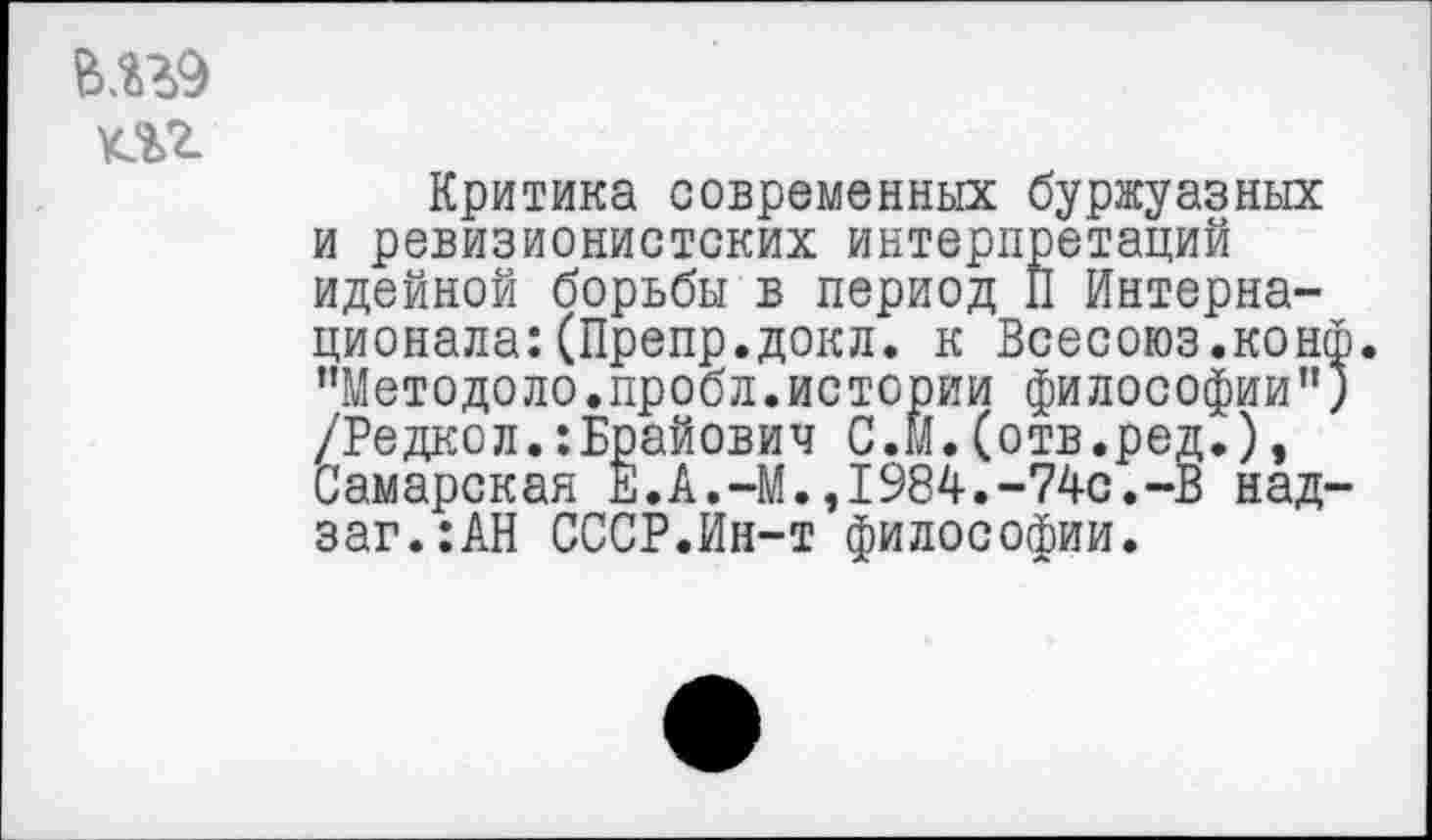 ﻿в.ггэ m
Критика современных буржуазных и ревизионистских интерпретаций идейной борьбы в период II Интернационала: (Препр.докл. к Всесоюз.кон "Методоло.пробл.истории философии” /Редкол.:Брайович С.и.(отв.ред.), Самарская Е.А.-М.,1984.-74с.-В над заг.:АН СССР.Ин-т философии.